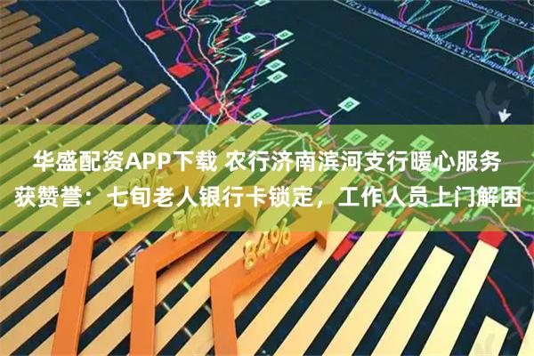 华盛配资APP下载 农行济南滨河支行暖心服务获赞誉：七旬老人银行卡锁定，工作人员上门解困