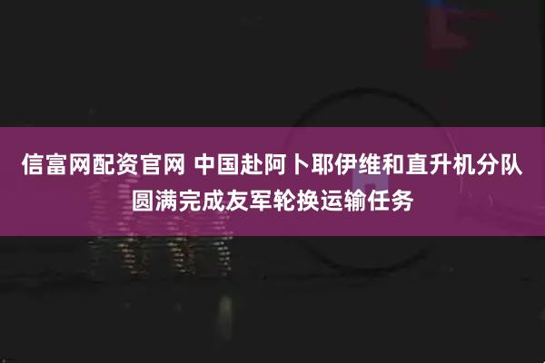 信富网配资官网 中国赴阿卜耶伊维和直升机分队圆满完成友军轮换运输任务