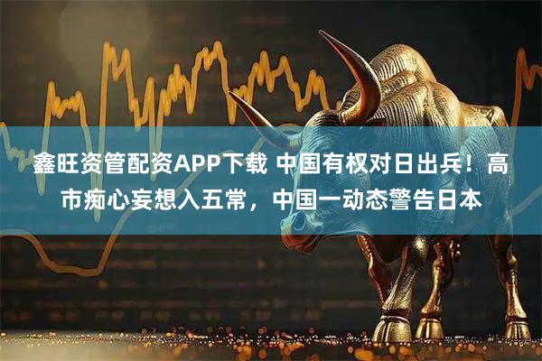 鑫旺资管配资APP下载 中国有权对日出兵！高市痴心妄想入五常，中国一动态警告日本