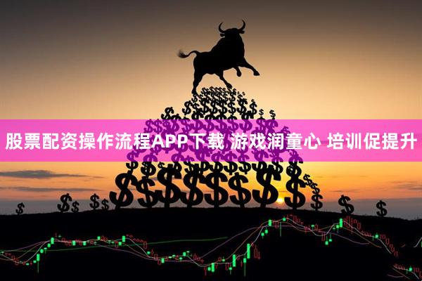 股票配资操作流程APP下载 游戏润童心 培训促提升