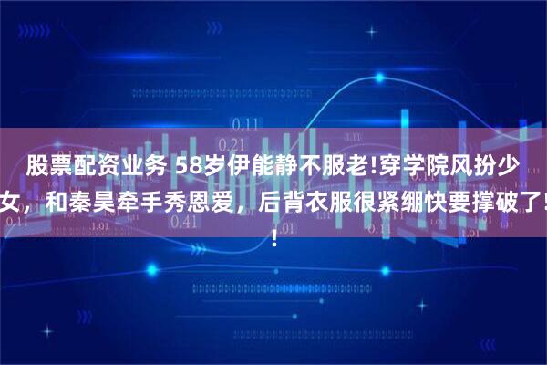 股票配资业务 58岁伊能静不服老!穿学院风扮少女，和秦昊牵手秀恩爱，后背衣服很紧绷快要撑破了!