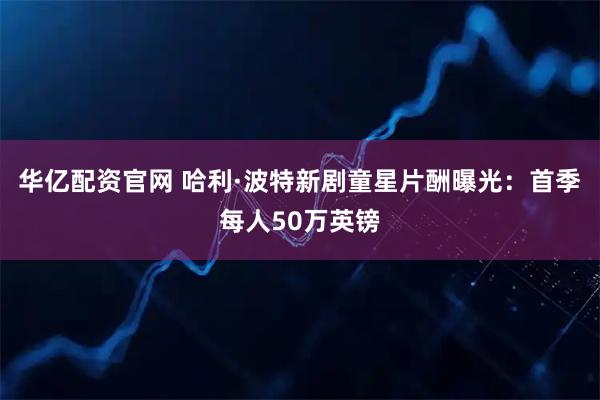 华亿配资官网 哈利·波特新剧童星片酬曝光：首季每人50万英镑