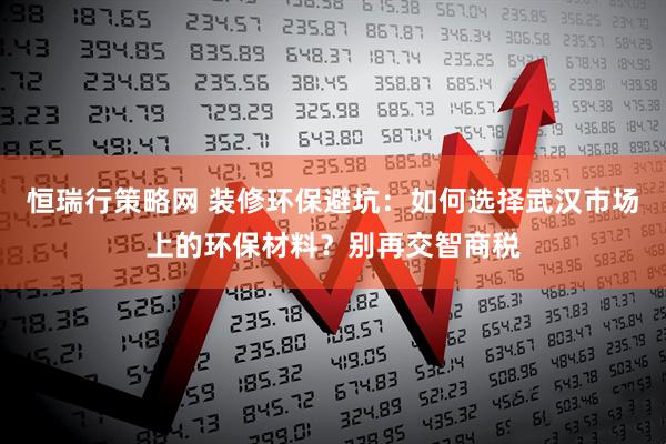 恒瑞行策略网 装修环保避坑：如何选择武汉市场上的环保材料？别再交智商税