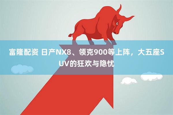 富隆配资 日产NX8、领克900等上阵，大五座SUV的狂欢与隐忧