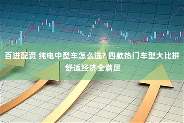 百进配资 纯电中型车怎么选? 四款热门车型大比拼 舒适经济全满足