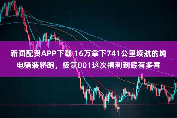 新闻配资APP下载 16万拿下741公里续航的纯电猎装轿跑，极氪001这次福利到底有多香