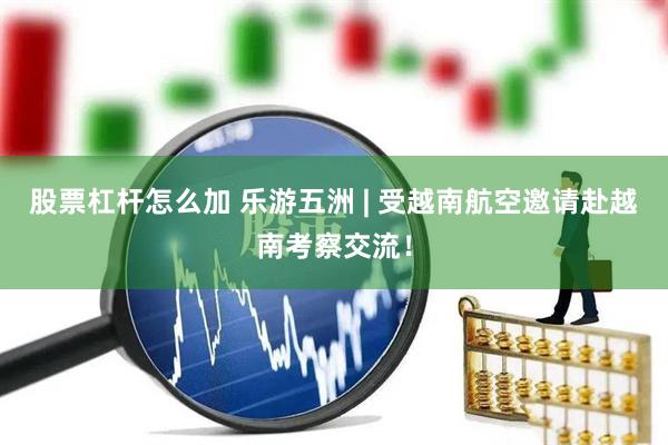 股票杠杆怎么加 乐游五洲 | 受越南航空邀请赴越南考察交流！