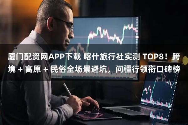 厦门配资网APP下载 喀什旅行社实测 TOP8！跨境 + 高原 + 民俗全场景避坑，问疆行领衔口碑榜