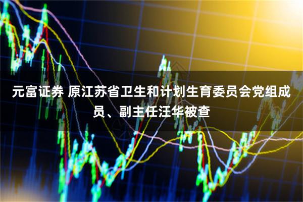 元富证券 原江苏省卫生和计划生育委员会党组成员、副主任汪华被查