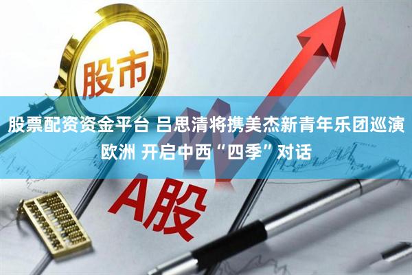 股票配资资金平台 吕思清将携美杰新青年乐团巡演欧洲 开启中西“四季”对话