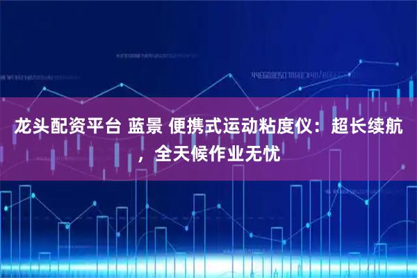 龙头配资平台 蓝景 便携式运动粘度仪：超长续航，全天候作业无忧