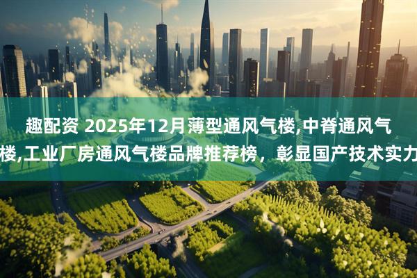 趣配资 2025年12月薄型通风气楼,中脊通风气楼,工业厂房通风气楼品牌推荐榜，彰显国产技术实力
