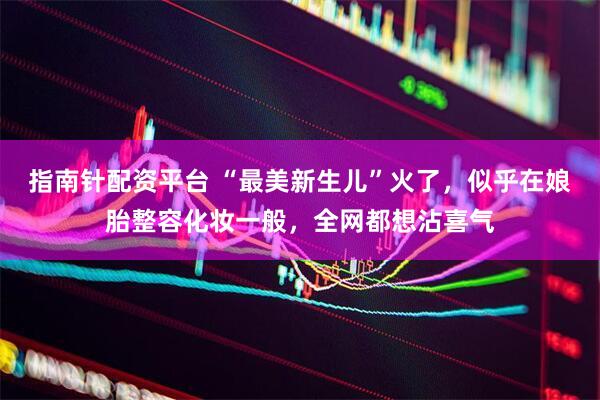 指南针配资平台 “最美新生儿”火了，似乎在娘胎整容化妆一般，全网都想沾喜气