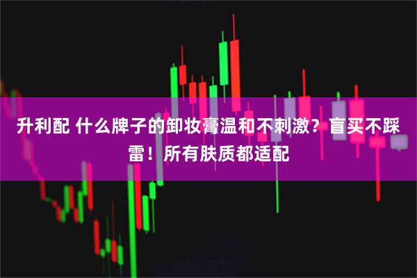 升利配 什么牌子的卸妆膏温和不刺激？盲买不踩雷！所有肤质都适配