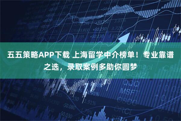 五五策略APP下载 上海留学中介榜单！专业靠谱之选，录取案例多助你圆梦