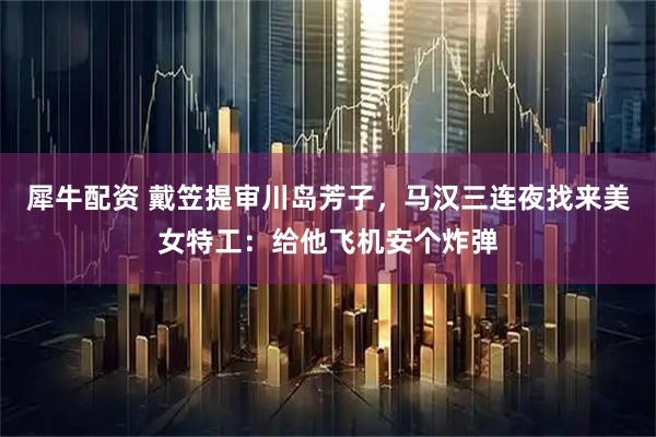犀牛配资 戴笠提审川岛芳子，马汉三连夜找来美女特工：给他飞机安个炸弹