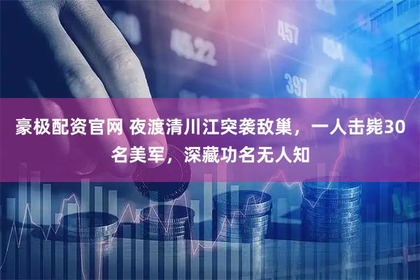 豪极配资官网 夜渡清川江突袭敌巢，一人击毙30名美军，深藏功名无人知