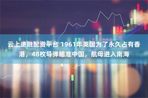云上速融配资平台 1961年英国为了永久占有香港，48枚导弹瞄准中国，航母进入南海