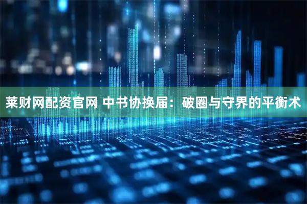 莱财网配资官网 中书协换届：破圈与守界的平衡术