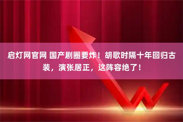 启灯网官网 国产剧圈要炸！胡歌时隔十年回归古装，演张居正，这阵容绝了！