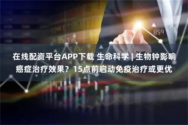 在线配资平台APP下载 生命科学 | 生物钟影响癌症治疗效果？15点前启动免疫治疗或更优