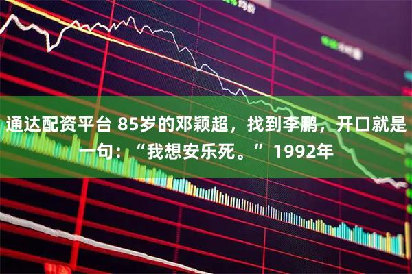 通达配资平台 85岁的邓颖超，找到李鹏，开口就是一句：“我想安乐死。” 1992年