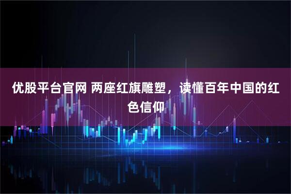 优股平台官网 两座红旗雕塑，读懂百年中国的红色信仰