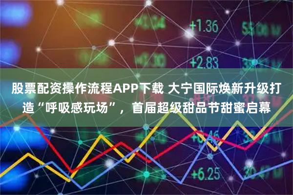 股票配资操作流程APP下载 大宁国际焕新升级打造“呼吸感玩场”，首届超级甜品节甜蜜启幕