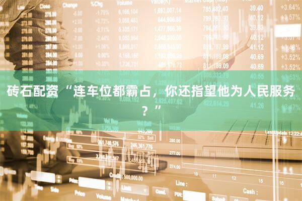 砖石配资 “连车位都霸占，你还指望他为人民服务？”