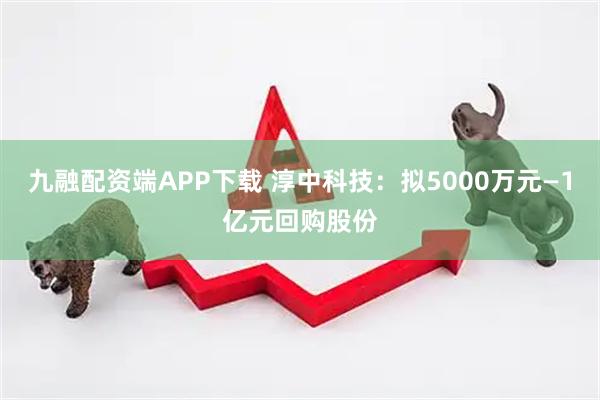 九融配资端APP下载 淳中科技：拟5000万元—1亿元回购股份