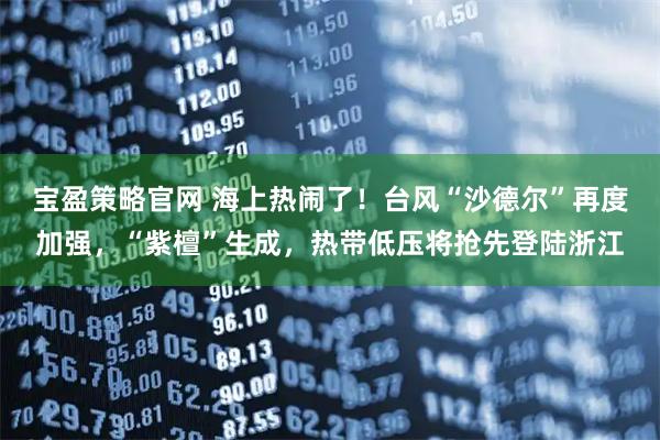 宝盈策略官网 海上热闹了！台风“沙德尔”再度加强，“紫檀”生成，热带低压将抢先登陆浙江