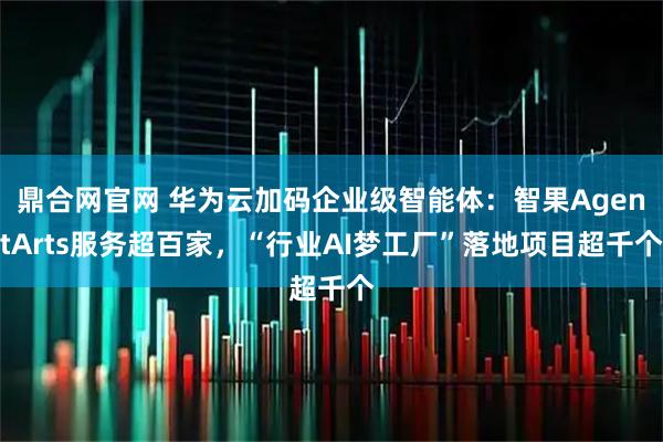 鼎合网官网 华为云加码企业级智能体：智果AgentArts服务超百家，“行业AI梦工厂”落地项目超千个